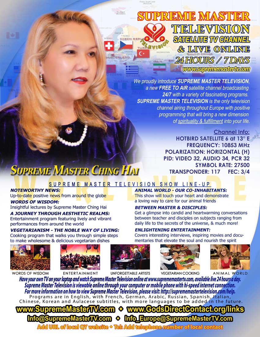 &ldquo;Supreme Master Television&rdquo;: Sattelite TV Channel & Live Online 24 Hours / 7 Days. &ldquo;Supreme Master Television&rdquo; Show Line-up: &ldquo;Noteworthy News&rdquo;, &ldquo;Words of Wisdom&rdquo;, &ldquo;A Journey Through Aesthetic Realms&rdquo;, &ldquo;Vegetarianism &mdash; The Noble Way Of Living&rdquo;, &ldquo;Animal World&mdash; Our Co-inhabitants&rdquo;, &ldquo;Between Master & Disciples&rdquo; e &ldquo;Enlightening Entertainment.